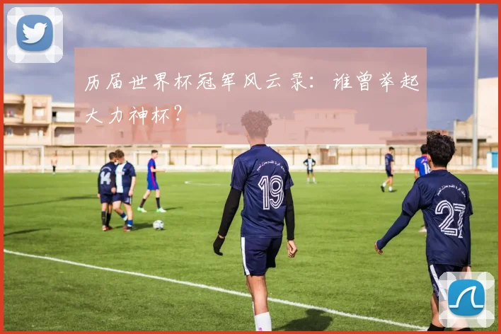 历届世界杯冠军风云录：谁曾举起大力神杯？